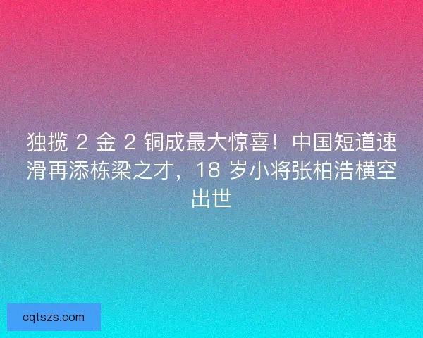 独揽 2 金 2 铜成最大惊喜！中国短道速滑再添栋梁之才，18 岁小将张柏浩横空出世