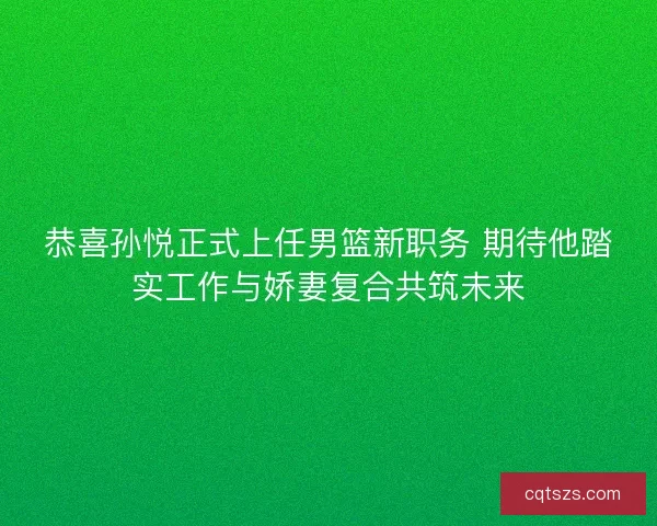 恭喜孙悦正式上任男篮新职务 期待他踏实工作与娇妻复合共筑未来