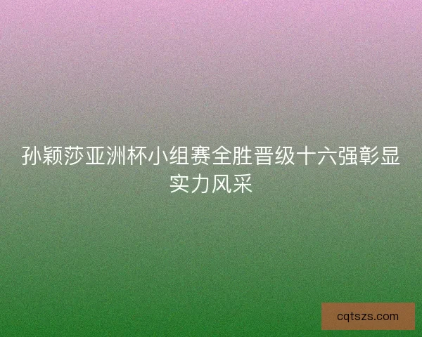 孙颖莎亚洲杯小组赛全胜晋级十六强彰显实力风采