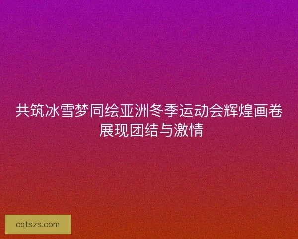 共筑冰雪梦同绘亚洲冬季运动会辉煌画卷 展现团结与激情